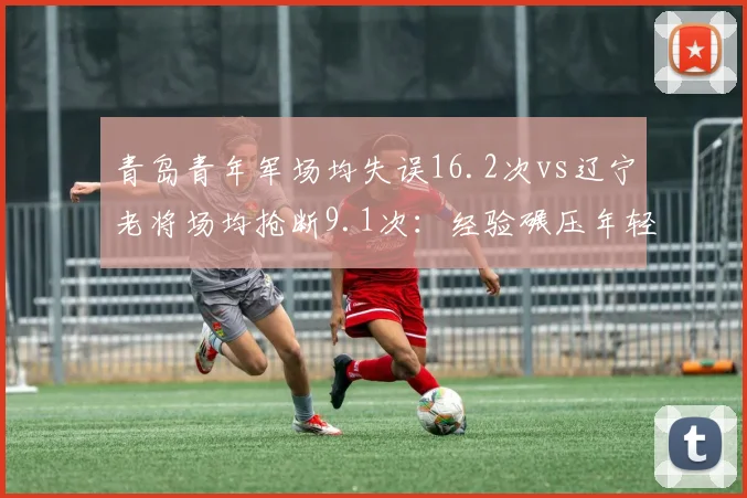 青岛青年军场均失误16.2次vs辽宁老将场均抢断9.1次：经验碾压年轻代价