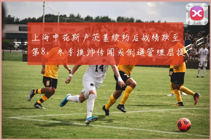 上海申花斯卢茨基续约后战绩跌至第8，冬季换帅传闻或倒逼管理层提前行动