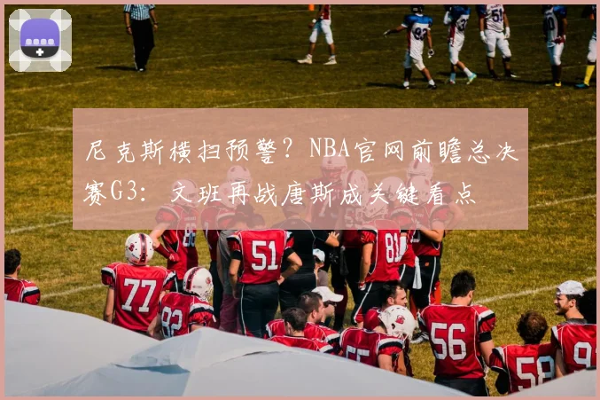 尼克斯横扫预警？NBA官网前瞻总决赛G3：文班再战唐斯成关键看点